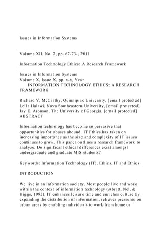 Issues in Information Systems
Volume XII, No. 2, pp. 67-73-, 2011
Information Technology Ethics: A Research Framework
Issues in Information Systems
Volume X, Issue X, pp. x-x, Year
INFORMATION TECHNOLOGY ETHICS: A RESEARCH
FRAMEWORK
Richard V. McCarthy, Quinnipiac University, [email protected]
Leila Halawi, Nova Southeastern University, [email protected]
Jay E. Aronson, The University of Georgia, [email protected]
ABSTRACT
Information technology has become so pervasive that
opportunities for abuses abound. IT Ethics has taken on
increasing importance as the size and complexity of IT issues
continues to grow. This paper outlines a research framework to
analyze: Do significant ethical differences exist amongst
undergraduate and graduate MIS students?
Keywords: Information Technology (IT), Ethics, IT and Ethics
INTRODUCTION
We live in an information society. Most people live and work
within the context of information technology (Abratt, Nel, &
Higgs, 1992). IT enhances leisure time and enriches culture by
expanding the distribution of information, relieves pressures on
urban areas by enabling individuals to work from home or
 