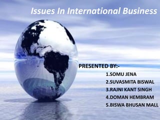 Issues In International Business 
PRESENTED BY:- 
1.SOMU JENA 
2.SUVASMITA BISWAL 
3.RAJNI KANT SINGH 
4.DOMAN HEMBRAM 
5.BISWA BHUSAN MALL 
 
