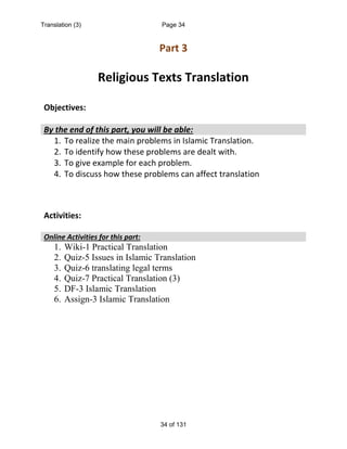 Part 3
Religious Texts Translation
Objectives:
By the end of this part, you will be able:
1. To realize the main problems in Islamic Translation.
2. To identify how these problems are dealt with.
3. To give example for each problem.
4. To discuss how these problems can affect translation
Activities:
Online Activities for this part:
1. Wiki-1 Practical Translation
2. Quiz-5 Issues in Islamic Translation
3. Quiz-6 translating legal terms
4. Quiz-7 Practical Translation (3)
5. DF-3 Islamic Translation
6. Assign-3 Islamic Translation
Translation (3) Page 34
34 of 131
 