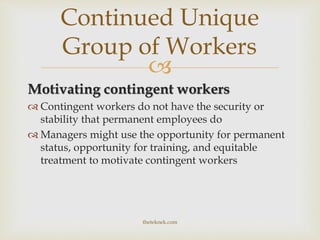 
Motivating contingent workers
 Contingent workers do not have the security or
stability that permanent employees do
 Managers might use the opportunity for permanent
status, opportunity for training, and equitable
treatment to motivate contingent workers
Continued Unique
Group of Workers
theteknek.com
 
