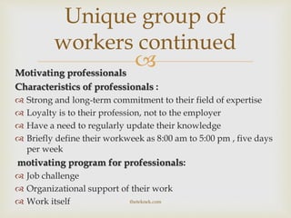 Motivating professionals
Characteristics of professionals :
 Strong and long-term commitment to their field of expertise
 Loyalty is to their profession, not to the employer
 Have a need to regularly update their knowledge
 Briefly define their workweek as 8:00 am to 5:00 pm , five days
per week
motivating program for professionals:
 Job challenge
 Organizational support of their work
 Work itself
Unique group of
workers continued
theteknek.com
 