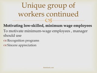 
Motivating low-skilled, minimum wage employees
To motivate minimum-wage employees , manager
should use
 Recognition programs
 Sincere appreciation
Unique group of
workers continued
theteknek.com
 