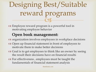 
 Employee reward program is a powerful tool in
motivating employee behavior
Open book management:
 organization involves employees in workplace decisions
 Open up financial statement in front of employees to
motivate them to make better decisions
 Goal is to get employees to think like an owner by seeing
the result their decisions have on financial results
 For effectiveness , employees must be taught the
fundamentals of financial statement analysis
Designing Best/Suitable
reward programs
theteknek.com
 