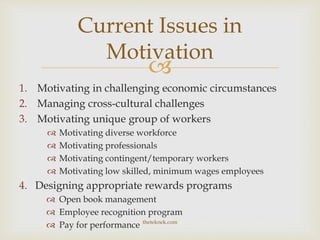 
1. Motivating in challenging economic circumstances
2. Managing cross-cultural challenges
3. Motivating unique group of workers
 Motivating diverse workforce
 Motivating professionals
 Motivating contingent/temporary workers
 Motivating low skilled, minimum wages employees
4. Designing appropriate rewards programs
 Open book management
 Employee recognition program
 Pay for performance
Current Issues in
Motivation
theteknek.com
 