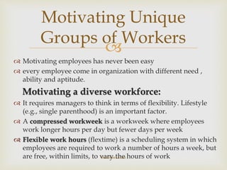 
 Motivating employees has never been easy
 every employee come in organization with different need ,
ability and aptitude.
Motivating a diverse workforce:
 It requires managers to think in terms of flexibility. Lifestyle
(e.g., single parenthood) is an important factor.
 A compressed workweek is a workweek where employees
work longer hours per day but fewer days per week
 Flexible work hours (flextime) is a scheduling system in which
employees are required to work a number of hours a week, but
are free, within limits, to vary the hours of work
Motivating Unique
Groups of Workers
theteknek.com
 
