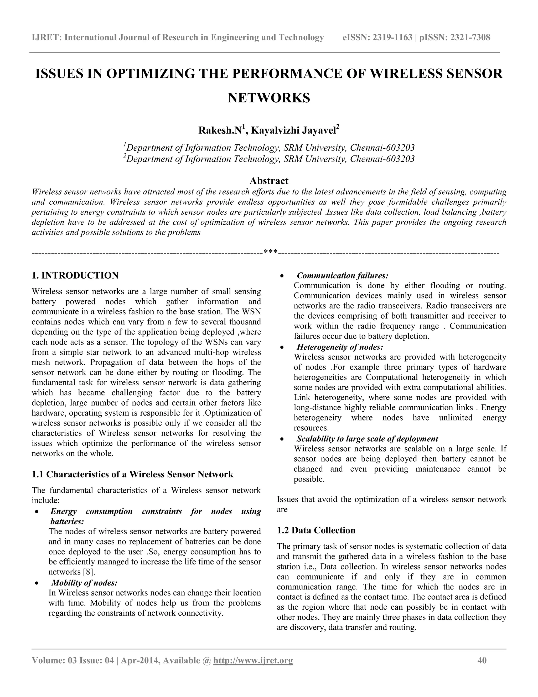 IJRET: International Journal of Research in Engineering and Technology eISSN: 2319-1163 | pISSN: 2321-7308 __________________________________________________________________________________________ Volume: 03 Issue: 04 | Apr-2014, Available @ http://www.ijret.org 40 ISSUES IN OPTIMIZING THE PERFORMANCE OF WIRELESS SENSOR NETWORKS Rakesh.N1 , Kayalvizhi Jayavel2 1 Department of Information Technology, SRM University, Chennai-603203 2 Department of Information Technology, SRM University, Chennai-603203 Abstract Wireless sensor networks have attracted most of the research efforts due to the latest advancements in the field of sensing, computing and communication. Wireless sensor networks provide endless opportunities as well they pose formidable challenges primarily pertaining to energy constraints to which sensor nodes are particularly subjected .Issues like data collection, load balancing ,battery depletion have to be addressed at the cost of optimization of wireless sensor networks. This paper provides the ongoing research activities and possible solutions to the problems ------------------------------------------------------------------------***--------------------------------------------------------------------- 1. INTRODUCTION Wireless sensor networks are a large number of small sensing battery powered nodes which gather information and communicate in a wireless fashion to the base station. The WSN contains nodes which can vary from a few to several thousand depending on the type of the application being deployed ,where each node acts as a sensor. The topology of the WSNs can vary from a simple star network to an advanced multi-hop wireless mesh network. Propagation of data between the hops of the sensor network can be done either by routing or flooding. The fundamental task for wireless sensor network is data gathering which has became challenging factor due to the battery depletion, large number of nodes and certain other factors like hardware, operating system is responsible for it .Optimization of wireless sensor networks is possible only if we consider all the characteristics of Wireless sensor networks for resolving the issues which optimize the performance of the wireless sensor networks on the whole. 1.1 Characteristics of a Wireless Sensor Network The fundamental characteristics of a Wireless sensor network include:  Energy consumption constraints for nodes using batteries: The nodes of wireless sensor networks are battery powered and in many cases no replacement of batteries can be done once deployed to the user .So, energy consumption has to be efficiently managed to increase the life time of the sensor networks [8].  Mobility of nodes: In Wireless sensor networks nodes can change their location with time. Mobility of nodes help us from the problems regarding the constraints of network connectivity.  Communication failures: Communication is done by either flooding or routing. Communication devices mainly used in wireless sensor networks are the radio transceivers. Radio transceivers are the devices comprising of both transmitter and receiver to work within the radio frequency range . Communication failures occur due to battery depletion.  Heterogeneity of nodes: Wireless sensor networks are provided with heterogeneity of nodes .For example three primary types of hardware heterogeneities are Computational heterogeneity in which some nodes are provided with extra computational abilities. Link heterogeneity, where some nodes are provided with long-distance highly reliable communication links . Energy heterogeneity where nodes have unlimited energy resources.  Scalability to large scale of deployment Wireless sensor networks are scalable on a large scale. If sensor nodes are being deployed then battery cannot be changed and even providing maintenance cannot be possible. Issues that avoid the optimization of a wireless sensor network are 1.2 Data Collection The primary task of sensor nodes is systematic collection of data and transmit the gathered data in a wireless fashion to the base station i.e., Data collection. In wireless sensor networks nodes can communicate if and only if they are in common communication range. The time for which the nodes are in contact is defined as the contact time. The contact area is defined as the region where that node can possibly be in contact with other nodes. They are mainly three phases in data collection they are discovery, data transfer and routing. 