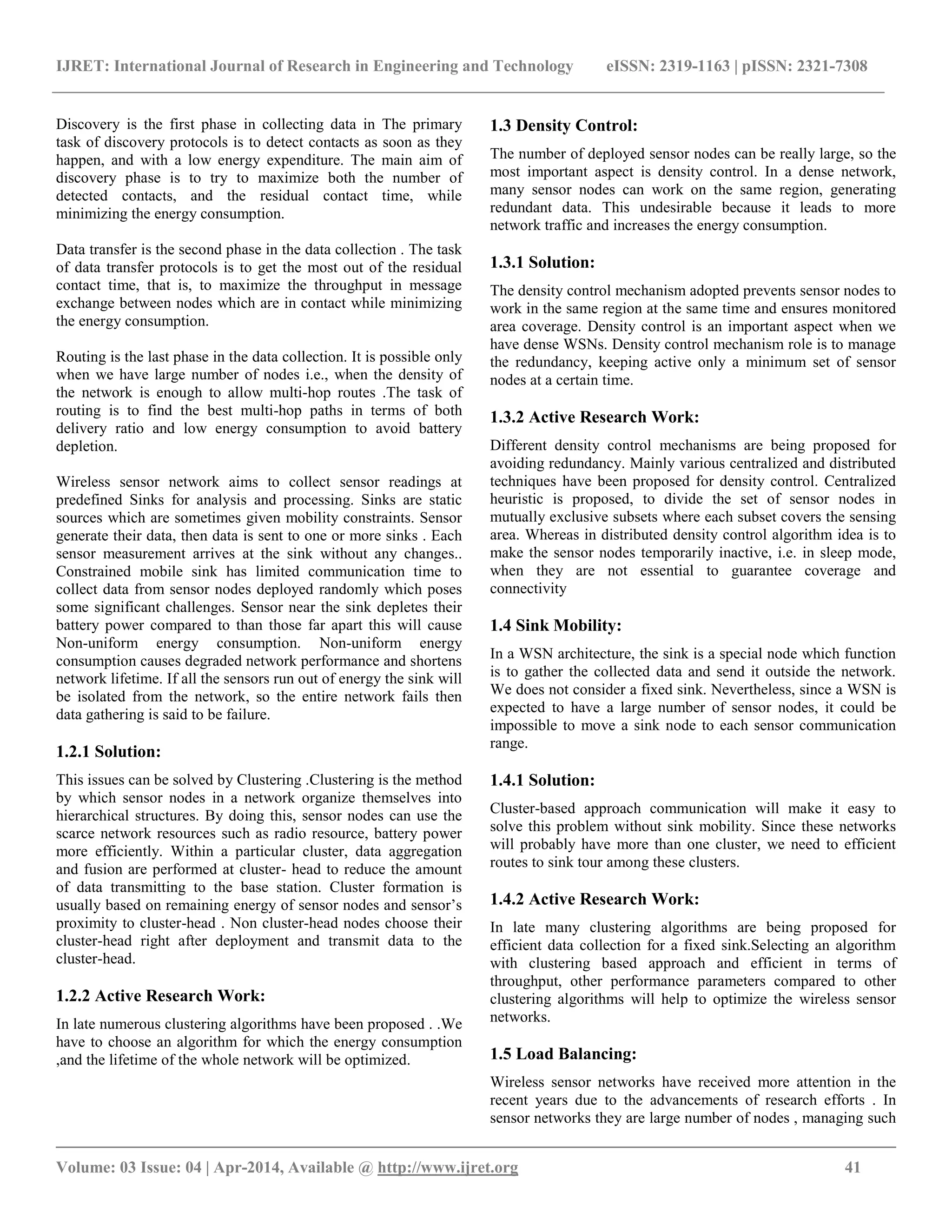 IJRET: International Journal of Research in Engineering and Technology eISSN: 2319-1163 | pISSN: 2321-7308 __________________________________________________________________________________________ Volume: 03 Issue: 04 | Apr-2014, Available @ http://www.ijret.org 41 Discovery is the first phase in collecting data in The primary task of discovery protocols is to detect contacts as soon as they happen, and with a low energy expenditure. The main aim of discovery phase is to try to maximize both the number of detected contacts, and the residual contact time, while minimizing the energy consumption. Data transfer is the second phase in the data collection . The task of data transfer protocols is to get the most out of the residual contact time, that is, to maximize the throughput in message exchange between nodes which are in contact while minimizing the energy consumption. Routing is the last phase in the data collection. It is possible only when we have large number of nodes i.e., when the density of the network is enough to allow multi-hop routes .The task of routing is to find the best multi-hop paths in terms of both delivery ratio and low energy consumption to avoid battery depletion. Wireless sensor network aims to collect sensor readings at predefined Sinks for analysis and processing. Sinks are static sources which are sometimes given mobility constraints. Sensor generate their data, then data is sent to one or more sinks . Each sensor measurement arrives at the sink without any changes.. Constrained mobile sink has limited communication time to collect data from sensor nodes deployed randomly which poses some significant challenges. Sensor near the sink depletes their battery power compared to than those far apart this will cause Non-uniform energy consumption. Non-uniform energy consumption causes degraded network performance and shortens network lifetime. If all the sensors run out of energy the sink will be isolated from the network, so the entire network fails then data gathering is said to be failure. 1.2.1 Solution: This issues can be solved by Clustering .Clustering is the method by which sensor nodes in a network organize themselves into hierarchical structures. By doing this, sensor nodes can use the scarce network resources such as radio resource, battery power more efficiently. Within a particular cluster, data aggregation and fusion are performed at cluster- head to reduce the amount of data transmitting to the base station. Cluster formation is usually based on remaining energy of sensor nodes and sensor’s proximity to cluster-head . Non cluster-head nodes choose their cluster-head right after deployment and transmit data to the cluster-head. 1.2.2 Active Research Work: In late numerous clustering algorithms have been proposed . .We have to choose an algorithm for which the energy consumption ,and the lifetime of the whole network will be optimized. 1.3 Density Control: The number of deployed sensor nodes can be really large, so the most important aspect is density control. In a dense network, many sensor nodes can work on the same region, generating redundant data. This undesirable because it leads to more network traffic and increases the energy consumption. 1.3.1 Solution: The density control mechanism adopted prevents sensor nodes to work in the same region at the same time and ensures monitored area coverage. Density control is an important aspect when we have dense WSNs. Density control mechanism role is to manage the redundancy, keeping active only a minimum set of sensor nodes at a certain time. 1.3.2 Active Research Work: Different density control mechanisms are being proposed for avoiding redundancy. Mainly various centralized and distributed techniques have been proposed for density control. Centralized heuristic is proposed, to divide the set of sensor nodes in mutually exclusive subsets where each subset covers the sensing area. Whereas in distributed density control algorithm idea is to make the sensor nodes temporarily inactive, i.e. in sleep mode, when they are not essential to guarantee coverage and connectivity 1.4 Sink Mobility: In a WSN architecture, the sink is a special node which function is to gather the collected data and send it outside the network. We does not consider a fixed sink. Nevertheless, since a WSN is expected to have a large number of sensor nodes, it could be impossible to move a sink node to each sensor communication range. 1.4.1 Solution: Cluster-based approach communication will make it easy to solve this problem without sink mobility. Since these networks will probably have more than one cluster, we need to efficient routes to sink tour among these clusters. 1.4.2 Active Research Work: In late many clustering algorithms are being proposed for efficient data collection for a fixed sink.Selecting an algorithm with clustering based approach and efficient in terms of throughput, other performance parameters compared to other clustering algorithms will help to optimize the wireless sensor networks. 1.5 Load Balancing: Wireless sensor networks have received more attention in the recent years due to the advancements of research efforts . In sensor networks they are large number of nodes , managing such 
