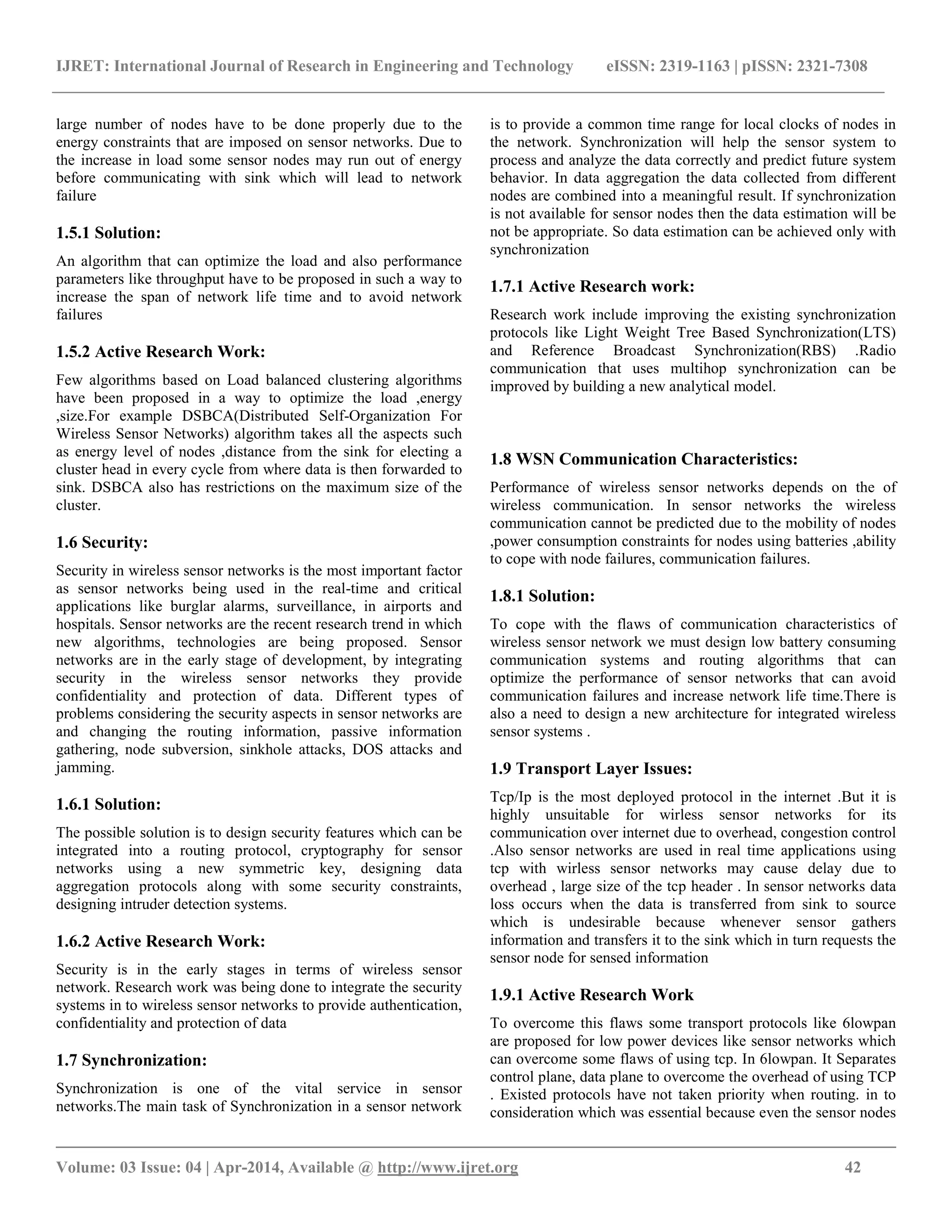IJRET: International Journal of Research in Engineering and Technology eISSN: 2319-1163 | pISSN: 2321-7308 __________________________________________________________________________________________ Volume: 03 Issue: 04 | Apr-2014, Available @ http://www.ijret.org 42 large number of nodes have to be done properly due to the energy constraints that are imposed on sensor networks. Due to the increase in load some sensor nodes may run out of energy before communicating with sink which will lead to network failure 1.5.1 Solution: An algorithm that can optimize the load and also performance parameters like throughput have to be proposed in such a way to increase the span of network life time and to avoid network failures 1.5.2 Active Research Work: Few algorithms based on Load balanced clustering algorithms have been proposed in a way to optimize the load ,energy ,size.For example DSBCA(Distributed Self-Organization For Wireless Sensor Networks) algorithm takes all the aspects such as energy level of nodes ,distance from the sink for electing a cluster head in every cycle from where data is then forwarded to sink. DSBCA also has restrictions on the maximum size of the cluster. 1.6 Security: Security in wireless sensor networks is the most important factor as sensor networks being used in the real-time and critical applications like burglar alarms, surveillance, in airports and hospitals. Sensor networks are the recent research trend in which new algorithms, technologies are being proposed. Sensor networks are in the early stage of development, by integrating security in the wireless sensor networks they provide confidentiality and protection of data. Different types of problems considering the security aspects in sensor networks are and changing the routing information, passive information gathering, node subversion, sinkhole attacks, DOS attacks and jamming. 1.6.1 Solution: The possible solution is to design security features which can be integrated into a routing protocol, cryptography for sensor networks using a new symmetric key, designing data aggregation protocols along with some security constraints, designing intruder detection systems. 1.6.2 Active Research Work: Security is in the early stages in terms of wireless sensor network. Research work was being done to integrate the security systems in to wireless sensor networks to provide authentication, confidentiality and protection of data 1.7 Synchronization: Synchronization is one of the vital service in sensor networks.The main task of Synchronization in a sensor network is to provide a common time range for local clocks of nodes in the network. Synchronization will help the sensor system to process and analyze the data correctly and predict future system behavior. In data aggregation the data collected from different nodes are combined into a meaningful result. If synchronization is not available for sensor nodes then the data estimation will be not be appropriate. So data estimation can be achieved only with synchronization 1.7.1 Active Research work: Research work include improving the existing synchronization protocols like Light Weight Tree Based Synchronization(LTS) and Reference Broadcast Synchronization(RBS) .Radio communication that uses multihop synchronization can be improved by building a new analytical model. 1.8 WSN Communication Characteristics: Performance of wireless sensor networks depends on the of wireless communication. In sensor networks the wireless communication cannot be predicted due to the mobility of nodes ,power consumption constraints for nodes using batteries ,ability to cope with node failures, communication failures. 1.8.1 Solution: To cope with the flaws of communication characteristics of wireless sensor network we must design low battery consuming communication systems and routing algorithms that can optimize the performance of sensor networks that can avoid communication failures and increase network life time.There is also a need to design a new architecture for integrated wireless sensor systems . 1.9 Transport Layer Issues: Tcp/Ip is the most deployed protocol in the internet .But it is highly unsuitable for wirless sensor networks for its communication over internet due to overhead, congestion control .Also sensor networks are used in real time applications using tcp with wirless sensor networks may cause delay due to overhead , large size of the tcp header . In sensor networks data loss occurs when the data is transferred from sink to source which is undesirable because whenever sensor gathers information and transfers it to the sink which in turn requests the sensor node for sensed information 1.9.1 Active Research Work To overcome this flaws some transport protocols like 6lowpan are proposed for low power devices like sensor networks which can overcome some flaws of using tcp. In 6lowpan. It Separates control plane, data plane to overcome the overhead of using TCP . Existed protocols have not taken priority when routing. in to consideration which was essential because even the sensor nodes 