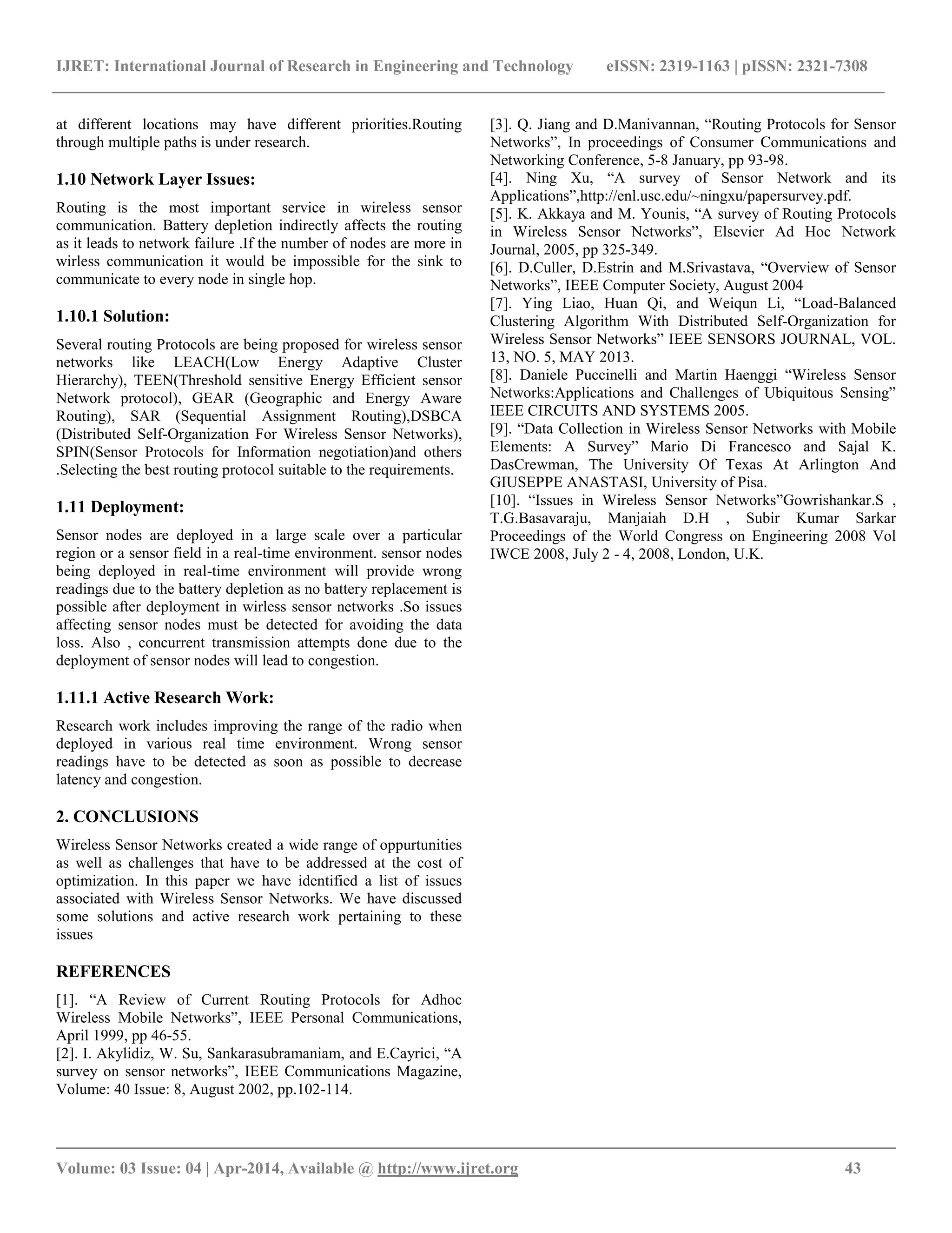 IJRET: International Journal of Research in Engineering and Technology eISSN: 2319-1163 | pISSN: 2321-7308 __________________________________________________________________________________________ Volume: 03 Issue: 04 | Apr-2014, Available @ http://www.ijret.org 43 at different locations may have different priorities.Routing through multiple paths is under research. 1.10 Network Layer Issues: Routing is the most important service in wireless sensor communication. Battery depletion indirectly affects the routing as it leads to network failure .If the number of nodes are more in wirless communication it would be impossible for the sink to communicate to every node in single hop. 1.10.1 Solution: Several routing Protocols are being proposed for wireless sensor networks like LEACH(Low Energy Adaptive Cluster Hierarchy), TEEN(Threshold sensitive Energy Efficient sensor Network protocol), GEAR (Geographic and Energy Aware Routing), SAR (Sequential Assignment Routing),DSBCA (Distributed Self-Organization For Wireless Sensor Networks), SPIN(Sensor Protocols for Information negotiation)and others .Selecting the best routing protocol suitable to the requirements. 1.11 Deployment: Sensor nodes are deployed in a large scale over a particular region or a sensor field in a real-time environment. sensor nodes being deployed in real-time environment will provide wrong readings due to the battery depletion as no battery replacement is possible after deployment in wirless sensor networks .So issues affecting sensor nodes must be detected for avoiding the data loss. Also , concurrent transmission attempts done due to the deployment of sensor nodes will lead to congestion. 1.11.1 Active Research Work: Research work includes improving the range of the radio when deployed in various real time environment. Wrong sensor readings have to be detected as soon as possible to decrease latency and congestion. 2. CONCLUSIONS Wireless Sensor Networks created a wide range of oppurtunities as well as challenges that have to be addressed at the cost of optimization. In this paper we have identified a list of issues associated with Wireless Sensor Networks. We have discussed some solutions and active research work pertaining to these issues REFERENCES [1]. “A Review of Current Routing Protocols for Adhoc Wireless Mobile Networks”, IEEE Personal Communications, April 1999, pp 46-55. [2]. I. Akylidiz, W. Su, Sankarasubramaniam, and E.Cayrici, “A survey on sensor networks”, IEEE Communications Magazine, Volume: 40 Issue: 8, August 2002, pp.102-114. [3]. Q. Jiang and D.Manivannan, “Routing Protocols for Sensor Networks”, In proceedings of Consumer Communications and Networking Conference, 5-8 January, pp 93-98. [4]. Ning Xu, “A survey of Sensor Network and its Applications”,http://enl.usc.edu/~ningxu/papersurvey.pdf. [5]. K. Akkaya and M. Younis, “A survey of Routing Protocols in Wireless Sensor Networks”, Elsevier Ad Hoc Network Journal, 2005, pp 325-349. [6]. D.Culler, D.Estrin and M.Srivastava, “Overview of Sensor Networks”, IEEE Computer Society, August 2004 [7]. Ying Liao, Huan Qi, and Weiqun Li, “Load-Balanced Clustering Algorithm With Distributed Self-Organization for Wireless Sensor Networks” IEEE SENSORS JOURNAL, VOL. 13, NO. 5, MAY 2013. [8]. Daniele Puccinelli and Martin Haenggi “Wireless Sensor Networks:Applications and Challenges of Ubiquitous Sensing” IEEE CIRCUITS AND SYSTEMS 2005. [9]. “Data Collection in Wireless Sensor Networks with Mobile Elements: A Survey” Mario Di Francesco and Sajal K. DasCrewman, The University Of Texas At Arlington And GIUSEPPE ANASTASI, University of Pisa. [10]. “Issues in Wireless Sensor Networks”Gowrishankar.S , T.G.Basavaraju, Manjaiah D.H , Subir Kumar Sarkar Proceedings of the World Congress on Engineering 2008 Vol IWCE 2008, July 2 - 4, 2008, London, U.K. 