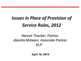 Issues in Place of Provision of
Service Rules, 2012
Naresh Thacker, Partner
Jitendra Motwani, Associate Partner
ELP
April 16, 2014
 