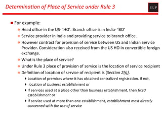Determination of Place of Service under Rule 3
 For example:
 Head office in the US- ‘HO’. Branch office is in India- ‘BO’
 Service provider in India and providing service to branch office.
 However contract for provision of service between US and Indian Service
Provider. Consideration also received from the US HO in convertible foreign
exchange.
 What is the place of service?
 Under Rule 3 place of provision of service is the location of service recipient
 Definition of location of service of recipient is (Section 2(i)),
Location of premises where it has obtained centralized registration. If not,
 location of business establishment or
If services used at a place other than business establishment, then fixed
establishment or
If service used at more than one establishment, establishment most directly
concerned with the use of service
 
