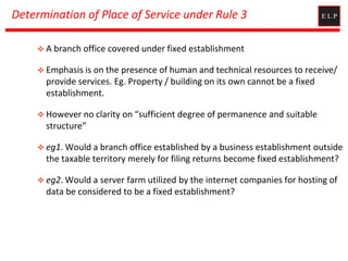 Determination of Place of Service under Rule 3
 A branch office covered under fixed establishment
 Emphasis is on the presence of human and technical resources to receive/
provide services. Eg. Property / building on its own cannot be a fixed
establishment.
 However no clarity on “sufficient degree of permanence and suitable
structure”
 eg1. Would a branch office established by a business establishment outside
the taxable territory merely for filing returns become fixed establishment?
 eg2. Would a server farm utilized by the internet companies for hosting of
data be considered to be a fixed establishment?
 