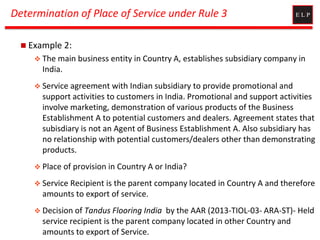Determination of Place of Service under Rule 3
 Example 2:
 The main business entity in Country A, establishes subsidiary company in
India.
 Service agreement with Indian subsidiary to provide promotional and
support activities to customers in India. Promotional and support activities
involve marketing, demonstration of various products of the Business
Establishment A to potential customers and dealers. Agreement states that
subisdiary is not an Agent of Business Establishment A. Also subsidiary has
no relationship with potential customers/dealers other than demonstrating
products.
 Place of provision in Country A or India?
 Service Recipient is the parent company located in Country A and therefore
amounts to export of service.
 Decision of Tandus Flooring India by the AAR (2013-TIOL-03- ARA-ST)- Held
service recipient is the parent company located in other Country and
amounts to export of Service.
 