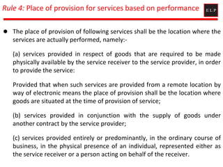 Rule 4: Place of provision for services based on performance
 The place of provision of following services shall be the location where the
services are actually performed, namely:-
(a) services provided in respect of goods that are required to be made
physically available by the service receiver to the service provider, in order
to provide the service:
Provided that when such services are provided from a remote location by
way of electronic means the place of provision shall be the location where
goods are situated at the time of provision of service;
(b) services provided in conjunction with the supply of goods under
another contract by the service provider;
(c) services provided entirely or predominantly, in the ordinary course of
business, in the physical presence of an individual, represented either as
the service receiver or a person acting on behalf of the receiver.
 