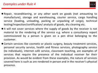 Examples under Rule 4
 Repair, reconditioning, or any other work on goods (not amounting to
manufacture), storage and warehousing, courier service, cargo handling
service (loading, unloading, packing or unpacking of cargo), technical
testing/inspection/certification/ analysis of goods, dry cleaning etc.
 It will not cover services where the supply of goods by the receiver is not
material to the rendering of the service e.g. where a consultancy report
commissioned by a person is given on a pen drive belonging to the
customer.
 Certain services like cosmetic or plastic surgery, beauty treatment services,
personal security service, health and fitness services, photography service
(to individuals), internet café service, classroom teaching, are examples of
services that require the presence of the individual receiver for their
provision. As would be evident from these examples, the nature of services
covered here is such as are rendered in person and in the receiver’s physical
presence.
 