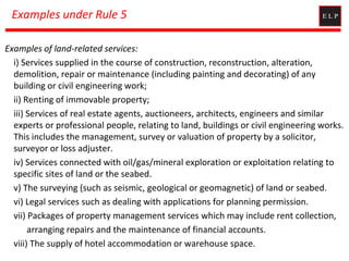 Examples under Rule 5
Examples of land-related services:
i) Services supplied in the course of construction, reconstruction, alteration,
demolition, repair or maintenance (including painting and decorating) of any
building or civil engineering work;
ii) Renting of immovable property;
iii) Services of real estate agents, auctioneers, architects, engineers and similar
experts or professional people, relating to land, buildings or civil engineering works.
This includes the management, survey or valuation of property by a solicitor,
surveyor or loss adjuster.
iv) Services connected with oil/gas/mineral exploration or exploitation relating to
specific sites of land or the seabed.
v) The surveying (such as seismic, geological or geomagnetic) of land or seabed.
vi) Legal services such as dealing with applications for planning permission.
vii) Packages of property management services which may include rent collection,
arranging repairs and the maintenance of financial accounts.
viii) The supply of hotel accommodation or warehouse space.
 