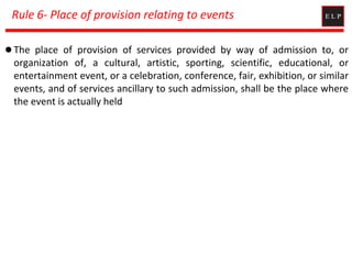 Rule 6- Place of provision relating to events
 The place of provision of services provided by way of admission to, or
organization of, a cultural, artistic, sporting, scientific, educational, or
entertainment event, or a celebration, conference, fair, exhibition, or similar
events, and of services ancillary to such admission, shall be the place where
the event is actually held
 