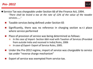 Pre- 2012
 Service Tax was chargeable under Section 66 of the Finance Act, 1994.
‘There shall be levied a tax at the rate of 12% of the value of the taxable
services……’
 Taxable services being defined under Section 65
 Significantly, there was no reference in charging section w.r.t place
where service performed
 Place of provision of service was being determined as follows:
 In the case of Import- Section 66A read with Taxation of Services (Provided
from outside India and received in India) Rules, 2006
 In case of Export- Export of Service Rules, 2005.
 Under the Pre-2012 regime, import of service was chargeable to service
tax under “reverse charge mechanism”
 Export of service was exempted from service tax.
 