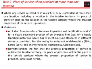 Rule 7- Place of service when provided at more than one
location
 Where any service referred to in rules 4, 5, or 6 is provided at more than
one location, including a location in the taxable territory, its place of
provision shall be the location in the taxable territory where the greatest
proportion of the service is provided.
 Illustration
 An Indian firm provides a ‘technical inspection and certification service’
for a newly developed product of an overseas firm (say, for a newly
launched motorbike which has to meet emission standards in different
states or countries). Say, the testing is carried out in Maharashtra (20%),
Kerala (25%), and an international location (say, Colombo 55%).
 Notwithstanding the fact that the greatest proportion of service is
outside the taxable territory, the place of provision will be the place in
the taxable territory where the greatest proportion of service is
provided, in this case Kerala.
 