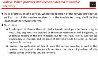Rule 8- When provider and receiver located in taxable
territory
 Place of provision of a service, where the location of the service provider as
well as that of the service receiver is in the taxable territory, shall be the
location of the service receiver.
 Illustration
 A helicopter of Pawan Hans Ltd (India based) develops a technical snag in
Nepal. Say, engineers are deputed by Hindustan Aeronautics Ltd, Bangalore, to
undertake repairs at the site in Nepal. But for this rule, Rule 4, sub-rule (1)
would apply in this case, and the place of provision would be Nepal i.e. outside
the taxable territory.
 However, by application of Rule 8, since the service provider, as well as the
receiver, are located in the taxable territory, the place of provision of this
service will be within the taxable territory.
 