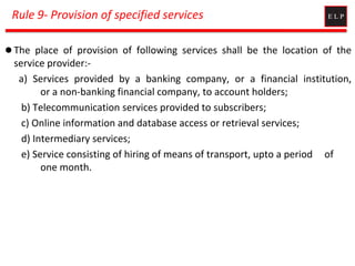 Rule 9- Provision of specified services
 The place of provision of following services shall be the location of the
service provider:-
a) Services provided by a banking company, or a financial institution,
or a non-banking financial company, to account holders;
b) Telecommunication services provided to subscribers;
c) Online information and database access or retrieval services;
d) Intermediary services;
e) Service consisting of hiring of means of transport, upto a period of
one month.
 