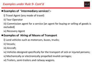 Examples under Rule 9- Cont’d
Examples of ‘intermediary services’:-
i) Travel Agent (any mode of travel)
ii) Tour Operator
iii) Commission agent for a service [an agent for buying or selling of goods is
excluded]
iv) Recovery Agent
Examples of Hiring of Means of Transport
i) Land vehicles such as motorcars, buses, trucks;
ii) Vessels;
iii) Aircraft;
iv) Vehicles designed specifically for the transport of sick or injured persons;
v) Mechanically or electronically propelled invalid carriages;
vi) Trailers, semi-trailers and railway wagons.
 