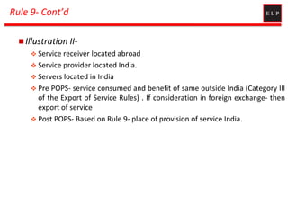 Rule 9- Cont’d
 Illustration II-
 Service receiver located abroad
 Service provider located India.
 Servers located in India
 Pre POPS- service consumed and benefit of same outside India (Category III
of the Export of Service Rules) . If consideration in foreign exchange- then
export of service
 Post POPS- Based on Rule 9- place of provision of service India.
 