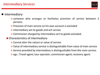 Intermediary Services
 Intermediary-
 someone who arranges or facilitates provision of service between 2
persons.
 Provision of main service on his own account is excluded
 Intermediary wrt to goods and wrt service
 Commission charged by intermediary wrt to goods excluded.
 Characteristics of intermediary-
 Cannot alter the nature or value of service
 Value of intermediary service is distinguishable from value of main service
 Service provided by intermediary is distinguishable from the main service.
 egs.: Travel agent; tour operator; commission agent; recovery agent.
 