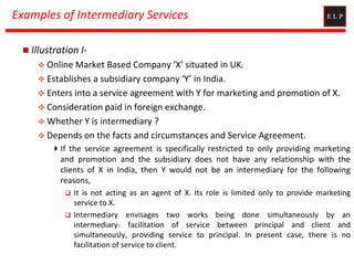 Examples of Intermediary Services
 Illustration I-
 Online Market Based Company ‘X’ situated in UK.
 Establishes a subsidiary company ‘Y’ in India.
 Enters into a service agreement with Y for marketing and promotion of X.
 Consideration paid in foreign exchange.
 Whether Y is intermediary ?
 Depends on the facts and circumstances and Service Agreement.
If the service agreement is specifically restricted to only providing marketing
and promotion and the subsidiary does not have any relationship with the
clients of X in India, then Y would not be an intermediary for the following
reasons,
 It is not acting as an agent of X. Its role is limited only to provide marketing
service to X.
 Intermediary envisages two works being done simultaneously by an
intermediary- facilitation of service between principal and client and
simultaneously, providing service to principal. In present case, there is no
facilitation of service to client.
 