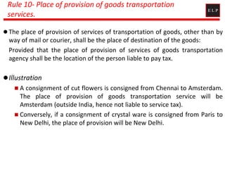 Rule 10- Place of provision of goods transportation
services.
 The place of provision of services of transportation of goods, other than by
way of mail or courier, shall be the place of destination of the goods:
Provided that the place of provision of services of goods transportation
agency shall be the location of the person liable to pay tax.
Illustration
 A consignment of cut flowers is consigned from Chennai to Amsterdam.
The place of provision of goods transportation service will be
Amsterdam (outside India, hence not liable to service tax).
 Conversely, if a consignment of crystal ware is consigned from Paris to
New Delhi, the place of provision will be New Delhi.
 