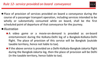 Rule 12- service provided on board conveyance
 Place of provision of services provided on board a conveyance during the
course of a passenger transport operation, including services intended to be
wholly or substantially consumed while on board, shall be the first
scheduled point of departure of that conveyance for the journey.
Illustration
 A video game or a movie-on-demand is provided as on-board
entertainment during the Kolkata-Delhi leg of a Bangkok-Kolkata-Delhi
flight. The place of provision of this service will be Bangkok (outside
taxable territory, hence not liable to tax).
 If the above service is provided on a Delhi-Kolkata-Bangkok-Jakarta flight
during the Bangkok-Jakarta leg, then the place of provision will be Delhi
(in the taxable territory, hence liable to tax).
 