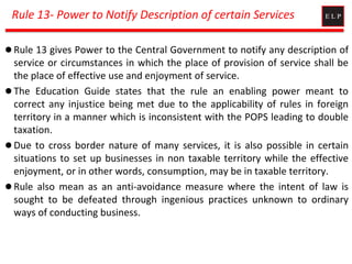 Rule 13- Power to Notify Description of certain Services
 Rule 13 gives Power to the Central Government to notify any description of
service or circumstances in which the place of provision of service shall be
the place of effective use and enjoyment of service.
 The Education Guide states that the rule an enabling power meant to
correct any injustice being met due to the applicability of rules in foreign
territory in a manner which is inconsistent with the POPS leading to double
taxation.
 Due to cross border nature of many services, it is also possible in certain
situations to set up businesses in non taxable territory while the effective
enjoyment, or in other words, consumption, may be in taxable territory.
 Rule also mean as an anti-avoidance measure where the intent of law is
sought to be defeated through ingenious practices unknown to ordinary
ways of conducting business.
 