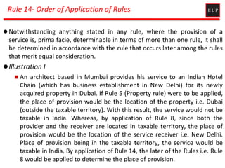 Rule 14- Order of Application of Rules
 Notwithstanding anything stated in any rule, where the provision of a
service is, prima facie, determinable in terms of more than one rule, it shall
be determined in accordance with the rule that occurs later among the rules
that merit equal consideration.
Illustration I
 An architect based in Mumbai provides his service to an Indian Hotel
Chain (which has business establishment in New Delhi) for its newly
acquired property in Dubai. If Rule 5 (Property rule) were to be applied,
the place of provision would be the location of the property i.e. Dubai
(outside the taxable territory). With this result, the service would not be
taxable in India. Whereas, by application of Rule 8, since both the
provider and the receiver are located in taxable territory, the place of
provision would be the location of the service receiver i.e. New Delhi.
Place of provision being in the taxable territory, the service would be
taxable in India. By application of Rule 14, the later of the Rules i.e. Rule
8 would be applied to determine the place of provision.
 