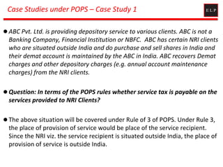 Case Studies under POPS – Case Study 1
 ABC Pvt. Ltd. is providing depository service to various clients. ABC is not a
Banking Company, Financial Institution or NBFC. ABC has certain NRI clients
who are situated outside India and do purchase and sell shares in India and
their demat account is maintained by the ABC in India. ABC recovers Demat
charges and other depository charges (e.g. annual account maintenance
charges) from the NRI clients.
 Question: In terms of the POPS rules whether service tax is payable on the
services provided to NRI Clients?
 The above situation will be covered under Rule of 3 of POPS. Under Rule 3,
the place of provision of service would be place of the service recipient.
Since the NRI viz. the service recipient is situated outside India, the place of
provision of service is outside India.
 