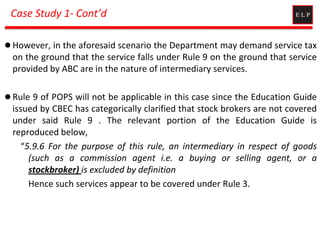 Case Study 1- Cont’d
 However, in the aforesaid scenario the Department may demand service tax
on the ground that the service falls under Rule 9 on the ground that service
provided by ABC are in the nature of intermediary services.
 Rule 9 of POPS will not be applicable in this case since the Education Guide
issued by CBEC has categorically clarified that stock brokers are not covered
under said Rule 9 . The relevant portion of the Education Guide is
reproduced below,
“5.9.6 For the purpose of this rule, an intermediary in respect of goods
(such as a commission agent i.e. a buying or selling agent, or a
stockbroker) is excluded by definition
Hence such services appear to be covered under Rule 3.
 