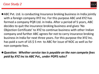 Case Study 2
ABC Pvt. Ltd. is conducting Insurance broking business in India jointly
with a foreign company XYZ Inc. For this purpose ABC and XYZ has
formed a company PQR Ltd. in India. After a period of 5 years, ABC
decides to quit the insurance broking business and gives ‘No
Objection Certificate’ to XYZ to continue business with other Indian
company and further ABC agrees for not to carry insurance broking
business in India for next three years. For this purpose the XYZ Inc.
has paid a sum of US $ 5 mn to ABC for issue of NOC as well as for
non compete fees.
Question: Whether service tax is payable on the non compete fees
paid by XYZ Inc to ABC Pvt., under POPS rules?
 
