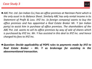 Case Study 3
 ABC Pvt. Ltd. (an Indian Co.) has an office premises at Nariman Point which is
the only asset in its Balance Sheet. Similarly ABC has only rental income in its
Statement of Profit & Loss. XYZ Inc. (a foreign company) wants to buy the
office premises and has appointed a Real Estate Broker Mr. Y (an Indian
party) to assist him in purchase of office premises. The shareholders of the
ABC Pvt. Ltd. wants to sell its office premises by way of sale of shares which
is purchased by XYZ Inc. Mr. Y has assisted in this deal to XYZ Inc. and hence
charged his fees to XYZ Inc.
 Question: Decide applicability of POPS rules to payments made by XYZ to
Real Estate Broker – Mr. Y as brokerage for assisting in the
abovementioned transaction.
 