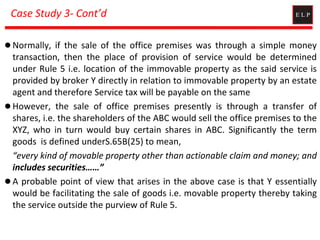 Case Study 3- Cont’d
 Normally, if the sale of the office premises was through a simple money
transaction, then the place of provision of service would be determined
under Rule 5 i.e. location of the immovable property as the said service is
provided by broker Y directly in relation to immovable property by an estate
agent and therefore Service tax will be payable on the same
 However, the sale of office premises presently is through a transfer of
shares, i.e. the shareholders of the ABC would sell the office premises to the
XYZ, who in turn would buy certain shares in ABC. Significantly the term
goods is defined underS.65B(25) to mean,
“every kind of movable property other than actionable claim and money; and
includes securities……”
 A probable point of view that arises in the above case is that Y essentially
would be facilitating the sale of goods i.e. movable property thereby taking
the service outside the purview of Rule 5.
 