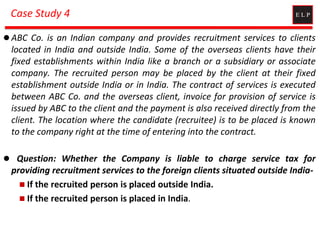 Case Study 4
 ABC Co. is an Indian company and provides recruitment services to clients
located in India and outside India. Some of the overseas clients have their
fixed establishments within India like a branch or a subsidiary or associate
company. The recruited person may be placed by the client at their fixed
establishment outside India or in India. The contract of services is executed
between ABC Co. and the overseas client, invoice for provision of service is
issued by ABC to the client and the payment is also received directly from the
client. The location where the candidate (recruitee) is to be placed is known
to the company right at the time of entering into the contract.
 Question: Whether the Company is liable to charge service tax for
providing recruitment services to the foreign clients situated outside India-
 If the recruited person is placed outside India.
 If the recruited person is placed in India.
 