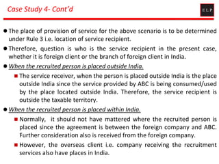 Case Study 4- Cont’d
 The place of provision of service for the above scenario is to be determined
under Rule 3 i.e. location of service recipient.
 Therefore, question is who is the service recipient in the present case,
whether it is foreign client or the branch of foreign client in India.
 When the recruited person is placed outside India.
 The service receiver, when the person is placed outside India is the place
outside India since the service provided by ABC is being consumed/used
by the place located outside India. Therefore, the service recipient is
outside the taxable territory.
 When the recruited person is placed within India.
 Normally, it should not have mattered where the recruited person is
placed since the agreement is between the foreign company and ABC.
Further consideration also is received from the foreign company.
 However, the overseas client i.e. company receiving the recruitment
services also have places in India.
 