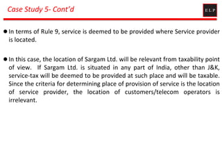 Case Study 5- Cont’d
 In terms of Rule 9, service is deemed to be provided where Service provider
is located.
 In this case, the location of Sargam Ltd. will be relevant from taxability point
of view. If Sargam Ltd. is situated in any part of India, other than J&K,
service-tax will be deemed to be provided at such place and will be taxable.
Since the criteria for determining place of provision of service is the location
of service provider, the location of customers/telecom operators is
irrelevant.
 