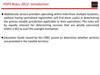POPS Rules, 2012- Introduction
 Additionally service providers operating within India from multiple locations,
without having centralized registration will find them useful in determining
the precise taxable jurisdiction applicable to their operations. The rules will
be equally relevant for determining services that are wholly consumed
within a SEZ to avail the outright exemption.
 Education Guide issued by the CBEC assists to determine whether services
are provided in the taxable territory
 