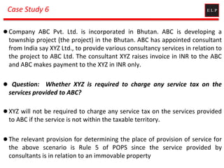 Case Study 6
 Company ABC Pvt. Ltd. is incorporated in Bhutan. ABC is developing a
township project (the project) in the Bhutan. ABC has appointed consultant
from India say XYZ Ltd., to provide various consultancy services in relation to
the project to ABC Ltd. The consultant XYZ raises invoice in INR to the ABC
and ABC makes payment to the XYZ in INR only.
 Question: Whether XYZ is required to charge any service tax on the
services provided to ABC?
 XYZ will not be required to charge any service tax on the services provided
to ABC if the service is not within the taxable territory.
 The relevant provision for determining the place of provision of service for
the above scenario is Rule 5 of POPS since the service provided by
consultants is in relation to an immovable property
 