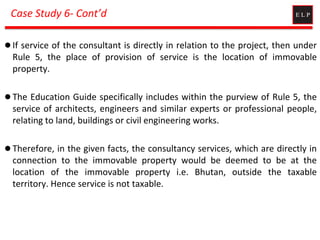 Case Study 6- Cont’d
 If service of the consultant is directly in relation to the project, then under
Rule 5, the place of provision of service is the location of immovable
property.
 The Education Guide specifically includes within the purview of Rule 5, the
service of architects, engineers and similar experts or professional people,
relating to land, buildings or civil engineering works.
 Therefore, in the given facts, the consultancy services, which are directly in
connection to the immovable property would be deemed to be at the
location of the immovable property i.e. Bhutan, outside the taxable
territory. Hence service is not taxable.
 