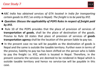 Case Study 7
 ABC India has obtained services of GTA located in India for transporting
certain goods to XYZ ( an entity in Nepal). The freight is to be paid by XYZ.
 Question: Discuss the applicability of POPS Rules in respect of freight paid
by XYZ.
 Rule 10 of the POPS provides that the place of provision of services of
transportation of goods, shall be the place of destination of the goods.
Proviso to Rule 10 states that place of provision of services of goods
transportation agency shall be the location of the person liable to pay tax.
 In the present case no tax will be payable as the destination of goods is
Nepal and the same is outside the taxable territory. Further even in terms of
the proviso, liability to pay tax has been shifted on the person who is liable
to pay the freight i.e. XYZ, which is located in Nepal. Therefore, in the
present scenario the services are deemed to be rendered in Nepal which is
outside taxable territory and hence no service-tax will be payable in this
case.
 