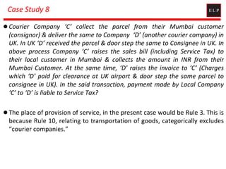 Case Study 8
 Courier Company ‘C’ collect the parcel from their Mumbai customer
(consignor) & deliver the same to Company ‘D’ (another courier company) in
UK. In UK ‘D’ received the parcel & door step the same to Consignee in UK. In
above process Company ‘C’ raises the sales bill (including Service Tax) to
their local customer in Mumbai & collects the amount in INR from their
Mumbai Customer. At the same time, ‘D’ raises the invoice to ‘C’ (Charges
which ‘D’ paid for clearance at UK airport & door step the same parcel to
consignee in UK). In the said transaction, payment made by Local Company
‘C’ to ‘D’ is liable to Service Tax?
 The place of provision of service, in the present case would be Rule 3. This is
because Rule 10, relating to transportation of goods, categorically excludes
“courier companies.”
 