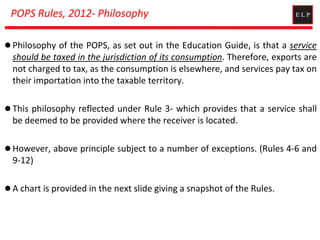 POPS Rules, 2012- Philosophy
 Philosophy of the POPS, as set out in the Education Guide, is that a service
should be taxed in the jurisdiction of its consumption. Therefore, exports are
not charged to tax, as the consumption is elsewhere, and services pay tax on
their importation into the taxable territory.
 This philosophy reflected under Rule 3- which provides that a service shall
be deemed to be provided where the receiver is located.
 However, above principle subject to a number of exceptions. (Rules 4-6 and
9-12)
 A chart is provided in the next slide giving a snapshot of the Rules.
 