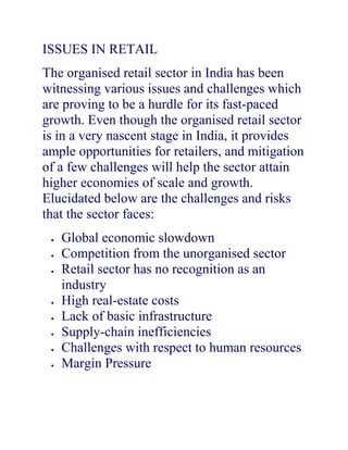 ISSUES IN RETAIL
The organised retail sector in India has been
witnessing various issues and challenges which
are proving to be a hurdle for its fast-paced
growth. Even though the organised retail sector
is in a very nascent stage in India, it provides
ample opportunities for retailers, and mitigation
of a few challenges will help the sector attain
higher economies of scale and growth.
Elucidated below are the challenges and risks
that the sector faces:
   Global economic slowdown
   Competition from the unorganised sector
   Retail sector has no recognition as an
   industry
   High real-estate costs
   Lack of basic infrastructure
   Supply-chain inefficiencies
   Challenges with respect to human resources
   Margin Pressure
 