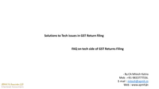 1
Solutions to Tech issues in GST Return filing
FAQ on tech side of GST Returns Filing
- By CA Mitesh Katira
Mob : +91-9833777556.
E-mail : mitesh@apmh.in
Web : www.apmh.in
 