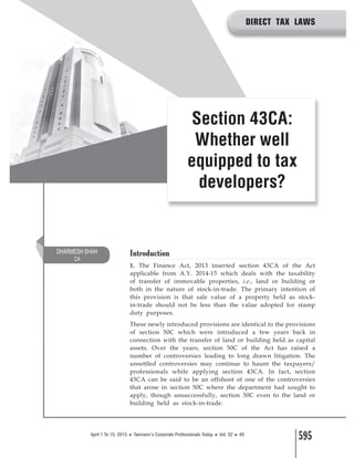 595April 1 To 15, 2015 ‹ Taxmann’s Corporate Professionals Today ‹ Vol. 32 ‹ 49
Introduction
1. The Finance Act, 2013 inserted section 43CA of the Act
applicable from A.Y. 2014-15 which deals with the taxability
of transfer of immovable properties, i.e., land or building or
both in the nature of stock-in-trade. The primary intention of
this provision is that sale value of a property held as stock-
in-trade should not be less than the value adopted for stamp
duty purposes.
These newly introduced provisions are identical to the provisions
of section 50C which were introduced a few years back in
connection with the transfer of land or building held as capital
assets. Over the years, section 50C of the Act has raised a
number of controversies leading to long drawn litigation. The
unsettled controversies may continue to haunt the taxpayers/
professionals while applying section 43CA. In fact, section
43CA can be said to be an offshoot of one of the controversies
that arose in section 50C where the department had sought to
apply, though unsuccessfully, section 50C even to the land or
building held as stock-in-trade.
Section 43CA:
Whether well
equipped to tax
developers?
DHARMESH SHAH
CA
DIRECT TAX LAWS
 